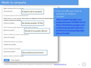 Influencer Marketing: Cómo crear y gestionar campañas con influencers - www.davidsoler.es
Medir la campaña
55
• Crear una URL para medir la
campaña en Analytics.
• ¿Donde?
• https://support.google.com/
analytics/answer/1033867?hl=es
• https://developers.google.com/
analytics/devguides/collection/
android/v2/campaigns#google-
play-url-builder
El destino de la campaña
De donde vendrán: El País
Donde lo he puesto: Banner
Que producto promociono
 