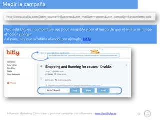 Influencer Marketing: Cómo crear y gestionar campañas con influencers - www.davidsoler.es
Medir la campaña
57
Pero esta URL es incompartible por poco amigable y por el riesgo de que el enlace se rompa
al copiar y pegar.
Así pues, hay que acortarla usando, por ejemplo, bit.ly
 