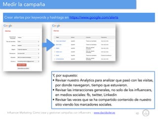 Influencer Marketing: Cómo crear y gestionar campañas con influencers - www.davidsoler.es
Medir la campaña
60
Y, por supuesto:
• Revisar nuestro Analytics para analizar que pasó con las visitas,
por donde navegaron, tiempo que estuvieron.
• Revisar las interacciones generales, no solo de los influencers,
en medios sociales: fb, twitter, Linkedin
• Revisar las veces que se ha compartido contenido de nuestro
sitio viendo los marcadores sociales.
Crear alertas por keywords y hashtags en https://www.google.com/alerts
 