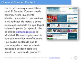 Influencer Marketing: Cómo crear y gestionar campañas con influencers - www.davidsoler.es
Que es el Branded Content
No es necesario que solo hables
de ti. El Branded Content puede
hacerse, y será igualmente
efectivo, si asocias lo que escribes
a tus atributos de marca, a como
quieres posicionarte o a qué target
quieres impactar (un ejemplo claro
es el blog contunegocio.es de
Movistar). De nuevo, piensa en lo
que quiere tu cliente y ofréceselo.
Hay mucho contenido que te
puede ayudar a posicionarte sin
necesidad de decir cada tres
minutos el nombre de producto.
7
 