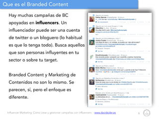 Influencer Marketing: Cómo crear y gestionar campañas con influencers - www.davidsoler.es
Que es el Branded Content
Hay muchas campañas de BC
apoyadas en inﬂuencers. Un
influenciador puede ser una cuenta
de twitter o un bloguero (lo habitual
es que lo tenga todo). Busca aquellos
que son personas influyentes en tu
sector o sobre tu target.
!
Branded Content y Marketing de
Contenidos no son lo mismo. Se
parecen, sí, pero el enfoque es
diferente.
8
 