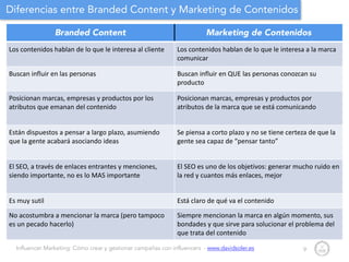Influencer Marketing: Cómo crear y gestionar campañas con influencers - www.davidsoler.es
Diferencias entre Branded Content y Marketing de Contenidos
9
Branded Content Marketing de Contenidos
Los	
  contenidos	
  hablan	
  de	
  lo	
  que	
  le	
  interesa	
  al	
  cliente Los	
  contenidos	
  hablan	
  de	
  lo	
  que	
  le	
  interesa	
  a	
  la	
  marca	
  
comunicar
Buscan	
  influir	
  en	
  las	
  personas Buscan	
  influir	
  en	
  QUE	
  las	
  personas	
  conozcan	
  su	
  
producto
Posicionan	
  marcas,	
  empresas	
  y	
  productos	
  por	
  los	
  
atributos	
  que	
  emanan	
  del	
  contenido
Posicionan	
  marcas,	
  empresas	
  y	
  productos	
  por	
  
atributos	
  de	
  la	
  marca	
  que	
  se	
  está	
  comunicando
Están	
  dispuestos	
  a	
  pensar	
  a	
  largo	
  plazo,	
  asumiendo	
  
que	
  la	
  gente	
  acabará	
  asociando	
  ideas
Se	
  piensa	
  a	
  corto	
  plazo	
  y	
  no	
  se	
  tiene	
  certeza	
  de	
  que	
  la	
  
gente	
  sea	
  capaz	
  de	
  “pensar	
  tanto”
El	
  SEO,	
  a	
  través	
  de	
  enlaces	
  entrantes	
  y	
  menciones,	
  
siendo	
  importante,	
  no	
  es	
  lo	
  MAS	
  importante
El	
  SEO	
  es	
  uno	
  de	
  los	
  objetivos:	
  generar	
  mucho	
  ruido	
  en	
  
la	
  red	
  y	
  cuantos	
  más	
  enlaces,	
  mejor
Es	
  muy	
  sutil Está	
  claro	
  de	
  qué	
  va	
  el	
  contenido
No	
  acostumbra	
  a	
  mencionar	
  la	
  marca	
  (pero	
  tampoco	
  
es	
  un	
  pecado	
  hacerlo)
Siempre	
  mencionan	
  la	
  marca	
  en	
  algún	
  momento,	
  sus	
  
bondades	
  y	
  que	
  sirve	
  para	
  solucionar	
  el	
  problema	
  del	
  
que	
  trata	
  del	
  contenido
 