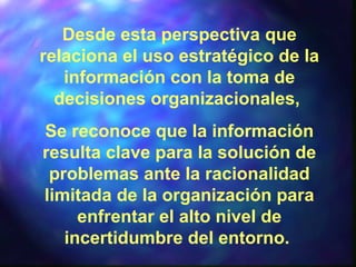 Desde esta perspectiva que
relaciona el uso estratégico de la
información con la toma de
decisiones organizacionales,
Se reconoce que la información
resulta clave para la solución de
problemas ante la racionalidad
limitada de la organización para
enfrentar el alto nivel de
incertidumbre del entorno.
 