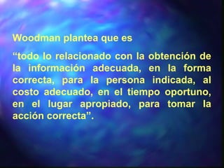 Woodman plantea que es
“todo lo relacionado con la obtención de
la información adecuada, en la forma
correcta, para la persona indicada, al
costo adecuado, en el tiempo oportuno,
en el lugar apropiado, para tomar la
acción correcta”.
 