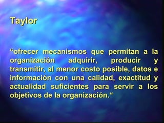 TaylorTaylor
““ofrecer mecanismos que permitan a laofrecer mecanismos que permitan a la
organización adquirir, producir yorganización adquirir, producir y
transmitir, al menor costo posible, datos etransmitir, al menor costo posible, datos e
información con una calidad, exactitud yinformación con una calidad, exactitud y
actualidad suficientes para servir a losactualidad suficientes para servir a los
objetivos de la organización.“objetivos de la organización.“
 