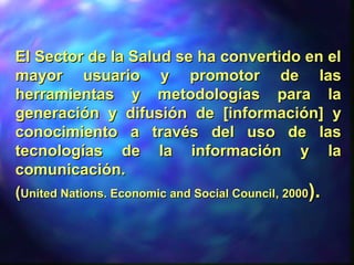 El Sector de la Salud se ha convertido en elEl Sector de la Salud se ha convertido en el
mayor usuario y promotor de lasmayor usuario y promotor de las
herramientas y metodologías para laherramientas y metodologías para la
generación y difusión de [información] ygeneración y difusión de [información] y
conocimiento a través del uso de lasconocimiento a través del uso de las
tecnologías de la información y latecnologías de la información y la
comunicación.comunicación.
((United Nations. Economic and Social CouncilUnited Nations. Economic and Social Council, 2000, 2000))..
 