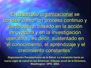 ElEl desarrollo organizacionaldesarrollo organizacional sese
concibe como “un proceso continuo yconcibe como “un proceso continuo y
participativo, basado en la acciónparticipativo, basado en la acción
innovadora y en la investigacióninnovadora y en la investigación
operativa”; es decir, sustentado enoperativa”; es decir, sustentado en
“el conocimiento, el aprendizaje y el“el conocimiento, el aprendizaje y el
crecimiento constantes”crecimiento constantes”
Organización Panamericana de la Salud. La transición hacia unOrganización Panamericana de la Salud. La transición hacia un
nuevo siglo de salud en las Américas: Informe anual de la Directora.nuevo siglo de salud en las Américas: Informe anual de la Directora.
Washington: OPS; 2003.Washington: OPS; 2003.
 