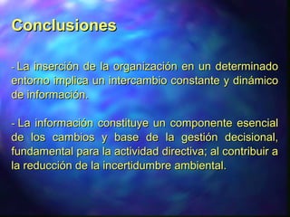 ConclusionesConclusiones
-- La inserción de la organización en un determinadoLa inserción de la organización en un determinado
entorno implica un intercambio constante y dinámicoentorno implica un intercambio constante y dinámico
de información.de información.
-- La información constituye un componente esencialLa información constituye un componente esencial
de los cambios y base de la gestión decisional,de los cambios y base de la gestión decisional,
fundamental para la actividad directiva; al contribuir afundamental para la actividad directiva; al contribuir a
la reducción de la incertidumbre ambiental.la reducción de la incertidumbre ambiental.
 