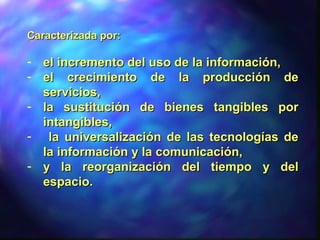 Caracterizada por:Caracterizada por:
- el incremento del uso de la información,el incremento del uso de la información,
- el crecimiento de la producción deel crecimiento de la producción de
servicios,servicios,
- la sustitución de bienes tangibles porla sustitución de bienes tangibles por
intangibles,intangibles,
- la universalización de las tecnologías dela universalización de las tecnologías de
la información y la comunicación,la información y la comunicación,
- y la reorganización del tiempo y dely la reorganización del tiempo y del
espacioespacio..
 
