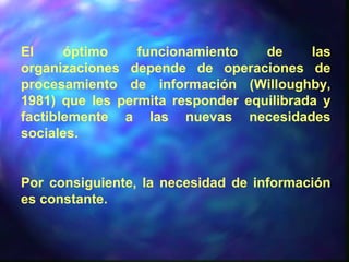 El óptimo funcionamiento de las
organizaciones depende de operaciones de
procesamiento de información (Willoughby,
1981) que les permita responder equilibrada y
factiblemente a las nuevas necesidades
sociales.
Por consiguiente, la necesidad de información
es constante.
 