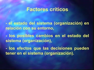 Factores críticos
- el estado del sistema (organización) en
relación con su entorno,
- los posibles cambios en el estado del
sistema (organización),
- los efectos que las decisiones pueden
tener en el sistema (organización).
 