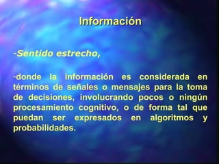 InformaciónInformación
-Sentido estrecho,
-donde la información es considerada en
términos de señales o mensajes para la toma
de decisiones, involucrando pocos o ningún
procesamiento cognitivo, o de forma tal que
puedan ser expresados en algoritmos y
probabilidades.
 