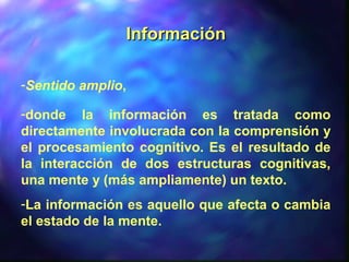 InformaciónInformación
-Sentido amplio,
-donde la información es tratada como
directamente involucrada con la comprensión y
el procesamiento cognitivo. Es el resultado de
la interacción de dos estructuras cognitivas,
una mente y (más ampliamente) un texto.
-La información es aquello que afecta o cambia
el estado de la mente.
 