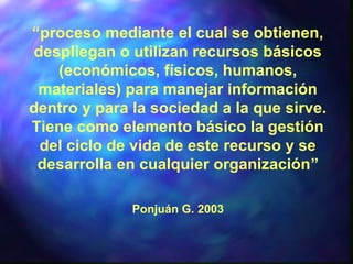 “proceso mediante el cual se obtienen,
despliegan o utilizan recursos básicos
(económicos, físicos, humanos,
materiales) para manejar información
dentro y para la sociedad a la que sirve.
Tiene como elemento básico la gestión
del ciclo de vida de este recurso y se
desarrolla en cualquier organización”
Ponjuán G. 2003
 