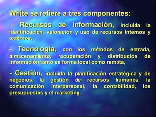 White se refiere a tres componentes:White se refiere a tres componentes:
- Recursos de información,- Recursos de información, incluida laincluida la
identificación, valoración y uso de recursos internos yidentificación, valoración y uso de recursos internos y
externos,externos,
- Tecnología,- Tecnología, con los métodos de entrada,con los métodos de entrada,
almacenamiento, recuperación y distribución dealmacenamiento, recuperación y distribución de
información tanto en forma local como remota,información tanto en forma local como remota,
- Gestión,- Gestión, incluida la planificación estratégica y deincluida la planificación estratégica y de
negocios, la gestión de recursos humanos, lanegocios, la gestión de recursos humanos, la
comunicación interpersonal, la contabilidad, loscomunicación interpersonal, la contabilidad, los
presupuestos y el marketing.presupuestos y el marketing.
 
