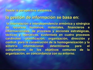 Desde la perspectiva sistémica,Desde la perspectiva sistémica,
la gestión de información se basa en:la gestión de información se basa en:
la interrelación e interdependencia armónica y sinérgicala interrelación e interdependencia armónica y sinérgica
de recursos humanos, materiales, financieros ede recursos humanos, materiales, financieros e
informacionales, de procesos y acciones estratégicas,informacionales, de procesos y acciones estratégicas,
tácticas y operativas, sustentada en cuatro procesostácticas y operativas, sustentada en cuatro procesos
cardinales –planificación, organización, dirección ycardinales –planificación, organización, dirección y
control- para la consecución de la homogeneización y lacontrol- para la consecución de la homogeneización y la
simetría informacional, determinante para elsimetría informacional, determinante para el
cumplimiento de los objetivos comunes de lacumplimiento de los objetivos comunes de la
organización, en concordancia con su entorno.organización, en concordancia con su entorno.
 