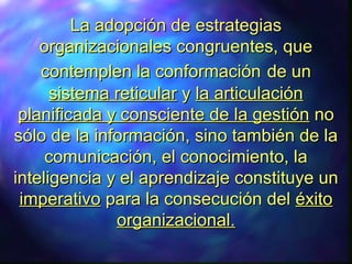 LLa adopción de estrategiasa adopción de estrategias
organizacionales congruentes, queorganizacionales congruentes, que
contemplen la conformacióncontemplen la conformación de unde un
sistema reticularsistema reticular yy la articulaciónla articulación
planificada y consciente de la gestiónplanificada y consciente de la gestión nono
sólo de la información, sino también de lasólo de la información, sino también de la
comunicación, el conocimiento, lacomunicación, el conocimiento, la
inteligencia y el aprendizaje constituye uninteligencia y el aprendizaje constituye un
imperativoimperativo para la consecución delpara la consecución del éxitoéxito
organizacional.organizacional.
 