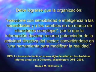 Debe lograrseDebe lograrse que la organizaciónque la organización::
“reaccione con sensibilidad e inteligencia a las“reaccione con sensibilidad e inteligencia a las
necesidades y a los cambios en un marco denecesidades y a los cambios en un marco de
situaciones complejas”, por lo que lasituaciones complejas”, por lo que la
información deviene recurso potenciador de lainformación deviene recurso potenciador de la
actividad directiva del sector; convirtiéndose enactividad directiva del sector; convirtiéndose en
“una herramienta para modificar la realidad.“una herramienta para modificar la realidad.””
ooPSPS. La transición hacia un nuevo siglo de salud en las Américas:. La transición hacia un nuevo siglo de salud en las Américas:
Informe anual de la Directora.Informe anual de la Directora. Washington: OPS; 2003.Washington: OPS; 2003.
Roses M. 2003 nov. 3.Roses M. 2003 nov. 3.
 