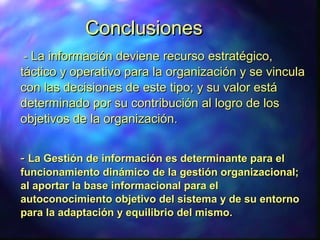 ConclusionesConclusiones
-- La información deviene recurso estratégico,La información deviene recurso estratégico,
táctico y operativo para la organización y se vinculatáctico y operativo para la organización y se vincula
con las decisiones de este tipo; y su valor estácon las decisiones de este tipo; y su valor está
determinado por su contribución al logro de losdeterminado por su contribución al logro de los
objetivos de la organización.objetivos de la organización.
-- La Gestión de información es determinante para elLa Gestión de información es determinante para el
funcionamiento dinámico de la gestión organizacional;funcionamiento dinámico de la gestión organizacional;
al aportar la base informacional para elal aportar la base informacional para el
autoconocimiento objetivo del sistema y de su entornoautoconocimiento objetivo del sistema y de su entorno
para la adaptación y equilibrio del mismo.para la adaptación y equilibrio del mismo.
 