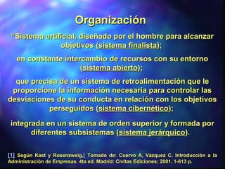““SSistema artificial, diseñado por el hombre para alcanzaristema artificial, diseñado por el hombre para alcanzar
objetivos (objetivos (sistema finalistasistema finalista););
en constante intercambio de recursos con su entornoen constante intercambio de recursos con su entorno
((sistema abiertosistema abierto););
que precisa de un sistema de retroalimentación que leque precisa de un sistema de retroalimentación que le
proporcione la información necesaria para controlar lasproporcione la información necesaria para controlar las
desviaciones de su conducta en relación con los objetivosdesviaciones de su conducta en relación con los objetivos
perseguidos (perseguidos (sistema cibernéticosistema cibernético););
integrada en un sistema de orden superior y formada porintegrada en un sistema de orden superior y formada por
diferentes subsistemas (diferentes subsistemas (sistema jerárquicosistema jerárquico).).
[1][1] Según Kast y Rosenzweig,Según Kast y Rosenzweig,[[ Tomado de: Cuervo A, Vázquez C. Introducción a laTomado de: Cuervo A, Vázquez C. Introducción a la
Administración de Empresas. 4ta ed. Madrid: Civitas Ediciones; 2001. 1-613 p.Administración de Empresas. 4ta ed. Madrid: Civitas Ediciones; 2001. 1-613 p.
OrganizaciónOrganización
 