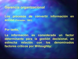 Gerencia organizacional
Los procesos de convertir información en
acción (Forrester, 1961)
Por tanto,
La información es considerada un factor
determinante para la gestión decisional, en
estrecha relación con los denominados
factores críticos por Willoughby:
 