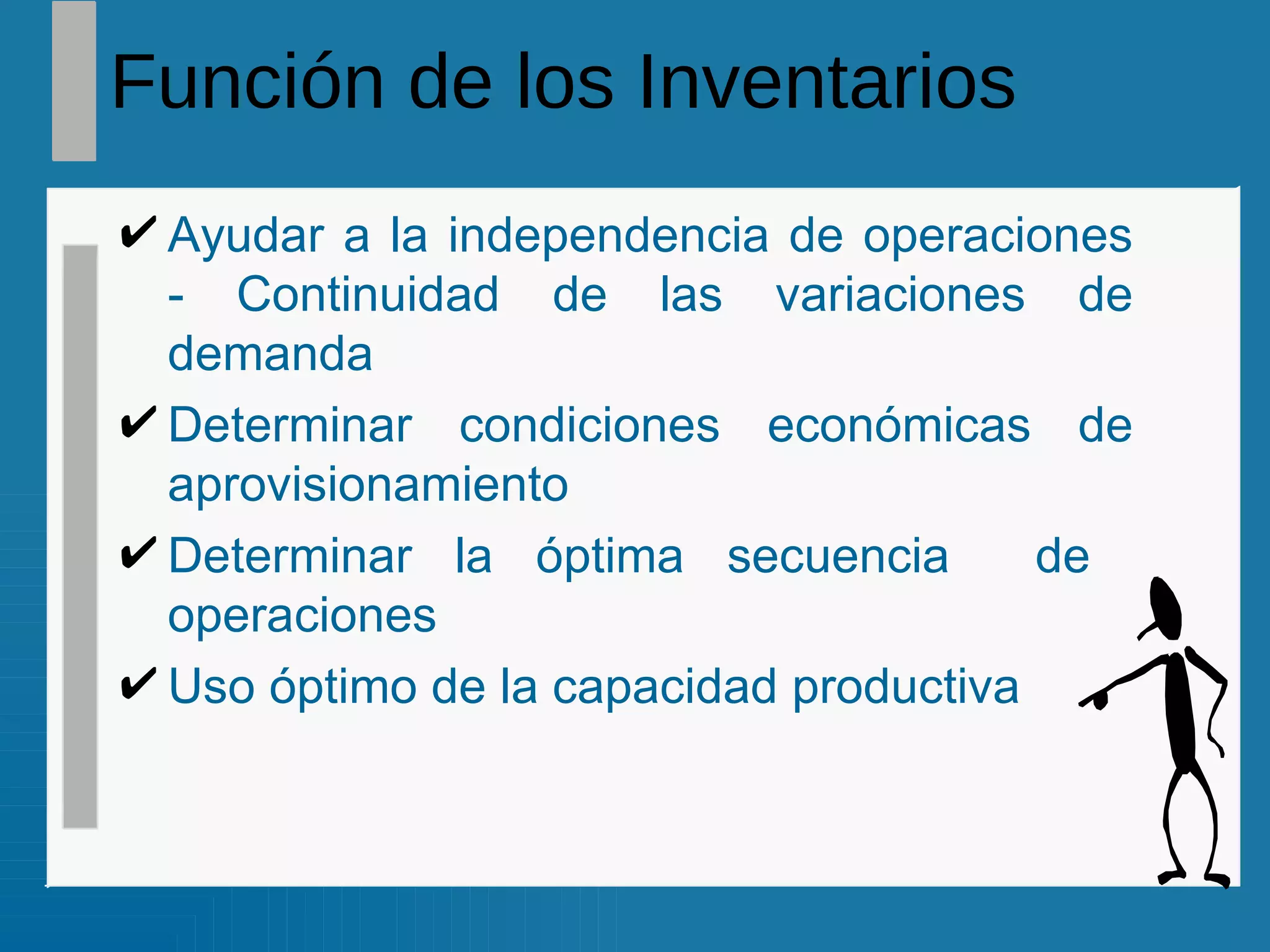 Función de los Inventarios Ayudar a la independencia de operaciones - Continuidad de las variaciones de demanda Determinar condiciones económicas de aprovisionamiento Determinar la óptima secuencia  de  operaciones Uso óptimo de la capacidad productiva 