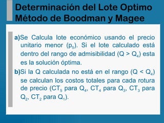 Determinación del Lote Optimo Método de Boodman y Magee a) Se   Calcula lote económico usando el precio unitario menor (p 5 ). Si el lote calculado está dentro del rango de admisibilidad (Q > Q 4 ) esta es la solución óptima. b) Si la Q calculada no está en el rango (Q < Q 4 ) se calculan los costos totales para cada rotura de precio (CT 5  para Q 4 , CT 4  para Q 3 , CT 3  para Q 2 , CT 2  para Q 1 ). 