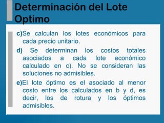 Determinación del Lote Optimo c) Se calculan los lotes económicos para cada precio unitario. d)  Se determinan los costos totales asociados a cada lote económico calculado en c). No se consideran las soluciones no admisibles. e) El lote óptimo es el asociado al menor costo entre los calculados en b y d, es decir, los de rotura y los óptimos admisibles. 