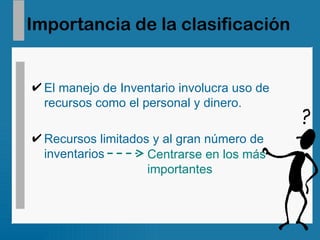 Importancia de la clasificación El manejo de Inventario involucra uso de recursos como el personal y dinero. Recursos limitados y al gran número de inventarios Centrarse en los más  importantes 
