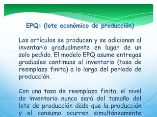 EPQ: (lote económico de producción)Los artículos se producen y se adicionan al inventario gradualmente en lugar de un solo pedido. El modelo EPQ asume entregas graduales continuas al inventario (tasa de reemplazo finita) a lo largo del periodo de producción. Con una tasa de reemplazo finita, el nivel de inventario nunca será del tamaño del lote de producción dado que la producción y el consumo ocurren simultáneamente durante el período de producción.