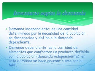 Inventario según la demandaDemanda independiente: es una cantidad determinada por la necesidad de la población, es desconocida y define a la demanda dependiente.Demanda dependiente: es la cantidad de elementos que conforman un producto definido por la población (demanda independiente), en esta demanda se hace necesario emplear el MRP. 