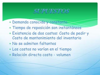 SUPUESTOSDemanda conocida y constante. Tiempo de reposición son instantáneosExistencia de dos costos: Costo de pedir y Costo de mantenimiento del inventario No se admiten faltantesLos costos no varían en el tiempoRelación directa costo - volumen