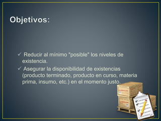  Reducir al mínimo "posible" los niveles de
existencia.
 Asegurar la disponibilidad de existencias
(producto terminado, producto en curso, materia
prima, insumo, etc.) en el momento justo.
 