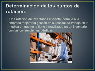 • Una rotación de inventarios eficiente, permite a la
empresa mejorar la gestión de su capital de trabajo en la
medida en que no lo tiene inmovilizado en un inventario
con las consencientes pérdidas.
 