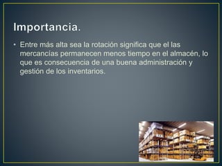 • Entre más alta sea la rotación significa que el las
mercancías permanecen menos tiempo en el almacén, lo
que es consecuencia de una buena administración y
gestión de los inventarios.
 