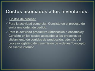 • Costos de ordenar.
Para la actividad comercial: Consiste en el proceso de
emitir una orden de pedido.
Para la actividad productiva (fabricación o ensamble):
Consiste en los costos asociados a los procesos de
alistamiento de corridas de producción, además del
proceso logístico de transmisión de órdenes "concepto
de cliente interno".
 