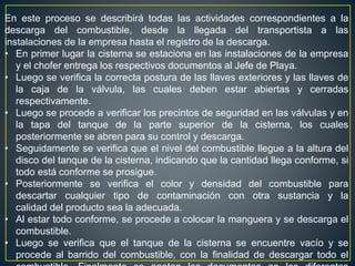 En este proceso se describirá todas las actividades correspondientes a la
descarga del combustible, desde la llegada del transportista a las
instalaciones de la empresa hasta el registro de la descarga.
• En primer lugar la cisterna se estaciona en las instalaciones de la empresa
y el chofer entrega los respectivos documentos al Jefe de Playa.
• Luego se verifica la correcta postura de las llaves exteriores y las llaves de
la caja de la válvula, las cuales deben estar abiertas y cerradas
respectivamente.
• Luego se procede a verificar los precintos de seguridad en las válvulas y en
la tapa del tanque de la parte superior de la cisterna, los cuales
posteriormente se abren para su control y descarga.
• Seguidamente se verifica que el nivel del combustible llegue a la altura del
disco del tanque de la cisterna, indicando que la cantidad llega conforme, si
todo está conforme se prosigue.
• Posteriormente se verifica el color y densidad del combustible para
descartar cualquier tipo de contaminación con otra sustancia y la
calidad del producto sea la adecuada.
• Al estar todo conforme, se procede a colocar la manguera y se descarga el
combustible.
• Luego se verifica que el tanque de la cisterna se encuentre vacío y se
procede al barrido del combustible, con la finalidad de descargar todo el
 