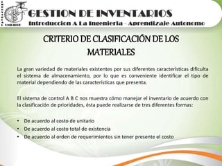 CRITERIODE CLASIFICACIÓN DE LOS
MATERIALES
La gran variedad de materiales existentes por sus diferentes características dificulta
el sistema de almacenamiento, por lo que es conveniente identificar el tipo de
material dependiendo de las características que presenta.
El sistema de control A B C nos muestra cómo manejar el inventario de acuerdo con
la clasificación de prioridades, ésta puede realizarse de tres diferentes formas:
• De acuerdo al costo de unitario
• De acuerdo al costo total de existencia
• De acuerdo al orden de requerimientos sin tener presente el costo
 