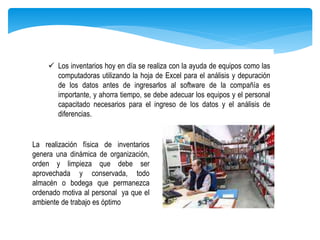  Los inventarios hoy en día se realiza con la ayuda de equipos como las
computadoras utilizando la hoja de Excel para el análisis y depuración
de los datos antes de ingresarlos al software de la compañía es
importante, y ahorra tiempo, se debe adecuar los equipos y el personal
capacitado necesarios para el ingreso de los datos y el análisis de
diferencias.
La realización física de inventarios
genera una dinámica de organización,
orden y limpieza que debe ser
aprovechada y conservada, todo
almacén o bodega que permanezca
ordenado motiva al personal ya que el
ambiente de trabajo es óptimo
 