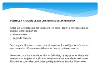 CONTEOS Y ANALISIS DE LAS DIFERENCIAS DEL INVENTARIO
Antes de la realización del inventario se debe tener la metodología de
análisis, la más común es:
- primer conteo.
- segundo conteo.
Se compara el primer conteo con el segundo, los códigos o referencias
que presenten diferentes cantidades, se ordena un tercer conteo.
Teniendo claras las cantidades físicas definidas, se ingresan los datos del
conteo a las tarjetas o al sistema comparando las cantidades existentes
físicamente contra las cantidades que figuran en los Estados Financieros.
 