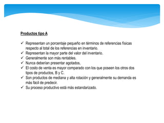 Productos tipo A
 Representan un porcentaje pequeño en términos de referencias físicas
respecto al total de los referencias en inventario.
 Representan la mayor parte del valor del inventario.
 Generalmente son más rentables.
 Nunca deberían presentar agotados,
 El costo de venta es mayor comparado con los que poseen los otros dos
tipos de productos, B y C.
 Son productos de mediana y alta rotación y generalmente su demanda es
más fácil de predecir.
 Su proceso productivo está más estandarizado.
 
