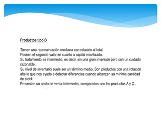 Productos tipo B
Tienen una representación mediana con relación al total.
Poseen el segundo valor en cuanto a capital movilizado.
Su tratamiento es intermedio, es decir, sin una gran inversión pero con un cuidado
razonable.
Su nivel de inventario suele ser un término medio. Son productos con una rotación
alta lo que nos ayuda a detectar diferencias cuando alcanzan su mínima cantidad
de stock.
Presentan un costo de venta intermedio, comparados con los productos A y C..
 