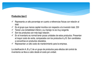 Productos tipo C
 Representa un alto porcentaje en cuanto a referencias físicas con relación al
total.
 Es el grupo que menos capital moviliza con respecto a la inversión total. 230
 Tienen una rentabilidad inferior y su manejo no es muy exigente.
 Son los productos con más baja rotación.
 En el inventario es normal tener pocas unidades de estos productos. Presentan
el mayor costo de venta, comparados con los productos A y B. Son candidatos
a convertirse en productos obsoletos.
 Representan un alto costo de mantenimiento para la empresa.
La clasificación A, B y C de un grupo de productos para efectos del control de
inventarios se lleva a cabo desde el costo por unidad.
 