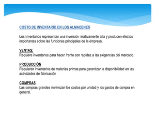 COSTO DE INVENTARIO EN LOS ALMACENES
Los Inventarios representan una inversión relativamente alta y producen efectos
importantes sobre las funciones principales de la empresa.
VENTAS:
Requiere inventarios para hacer frente con rapidez a las exigencias del mercado.
PRODUCCIÓN
Requieren inventarios de materias primas para garantizar la disponibilidad en las
actividades de fabricación
COMPRAS
Las compras grandes minimizan los costos por unidad y los gastos de compra en
general.
 