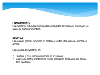 FINANCIAMIENTO
Los inventarios reducidos minimizan las necesidades de inversión y disminuyen los
costos de mantener inventario.
COMPRAS
Las compras grandes minimizan los costos por unidad y los gastos de compra en
general.
Las políticas de inventarios es:
 Planificar el nivel óptimo de inversión en inventarios.
 A través de control, mantener los niveles óptimos tan cerca como sea posible
de lo planificado.
 