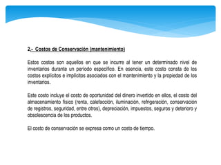 2.- Costos de Conservación (mantenimiento)
Estos costos son aquellos en que se incurre al tener un determinado nivel de
inventarios durante un período específico. En esencia, este costo consta de los
costos explícitos e implícitos asociados con el mantenimiento y la propiedad de los
inventarios.
Este costo incluye el costo de oportunidad del dinero invertido en ellos, el costo del
almacenamiento físico (renta, calefacción, iluminación, refrigeración, conservación
de registros, seguridad, entre otros), depreciación, impuestos, seguros y deterioro y
obsolescencia de los productos.
El costo de conservación se expresa como un costo de tiempo.
 