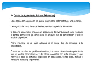 3.- Costos de Agotamiento (Falta de Existencias)
Estos costos son aquellos en los que se incurre al no poder satisfacer una demanda.
La magnitud del costo depende de si se permiten los pedidos retroactivos.
Si éstos no se permiten, entonces un agotamiento de inventario dará como resultado
la pérdida permanente de ventas para los artículos que se demandaban y que no
estaban disponibles.
Podría incurrirse en un costo adicional si el cliente deja de comprarle a la
organización.
Cuando se permiten los pedidos retroactivos, los costos relevantes de agotamiento
son los costos administrativos y de oficina asociados con esta actividad y que
incluyen el costo de esfuerzos especiales en estas áreas, tiempo extra, manejo y
transporte especial y seguimiento.
 