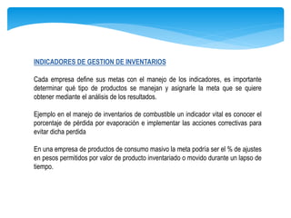 INDICADORES DE GESTION DE INVENTARIOS
Cada empresa define sus metas con el manejo de los indicadores, es importante
determinar qué tipo de productos se manejan y asignarle la meta que se quiere
obtener mediante el análisis de los resultados.
Ejemplo en el manejo de inventarios de combustible un indicador vital es conocer el
porcentaje de pérdida por evaporación e implementar las acciones correctivas para
evitar dicha perdida
En una empresa de productos de consumo masivo la meta podría ser el % de ajustes
en pesos permitidos por valor de producto inventariado o movido durante un lapso de
tiempo.
 