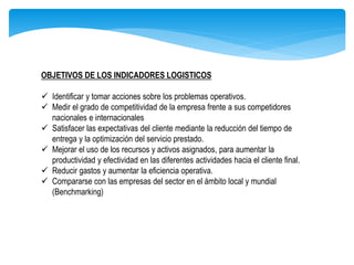 OBJETIVOS DE LOS INDICADORES LOGISTICOS
 Identificar y tomar acciones sobre los problemas operativos.
 Medir el grado de competitividad de la empresa frente a sus competidores
nacionales e internacionales
 Satisfacer las expectativas del cliente mediante la reducción del tiempo de
entrega y la optimización del servicio prestado.
 Mejorar el uso de los recursos y activos asignados, para aumentar la
productividad y efectividad en las diferentes actividades hacia el cliente final.
 Reducir gastos y aumentar la eficiencia operativa.
 Compararse con las empresas del sector en el ámbito local y mundial
(Benchmarking)
 