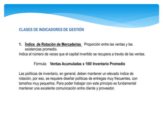 CLASES DE INDICADORES DE GESTIÓN
1. Índice de Rotación de Mercaderías Proporción entre las ventas y las
existencias promedio.
Indica el número de veces que el capital invertido se recupera a través de las ventas.
Fórmula: Ventas Acumuladas x 100/ Inventario Promedio
Las políticas de inventario, en general, deben mantener un elevado índice de
rotación, por eso, se requiere diseñar políticas de entregas muy frecuentes, con
tamaños muy pequeños. Para poder trabajar con este principio es fundamental
mantener una excelente comunicación entre cliente y proveedor.
 